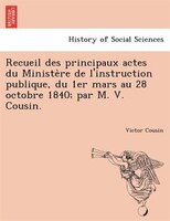 Recueil Des Principaux Actes Du Ministe`re De L'instruction Publique, Du 1er Mars Au 28 Octobre 1840; Par M. V. Cousin.