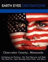 Clearwater County, Minnesota: Including Its History, The Paul Bunyan And Babe The Blue Ox, Lake Bemidji State Park, And More