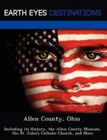 Allen County, Ohio: Including Its History, The Allen County Museum, The St. John's Catholic Church, And More