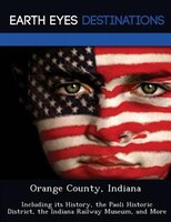 Orange County, Indiana: Including Its History, The Paoli Historic District, The Indiana Railway Museum, And More