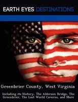 Greenbrier County, West Virginia: Including Its History, The Alderson Bridge, The Greenbrier, The Lost World Caverns, And More