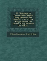 W. Shakspeare's Dramatische Werke: K?nig Heinrich Der Sechste. 2. U. 3. Teil. K?nig Richard Der Dritte. K?nig Heinrich Der Achte..