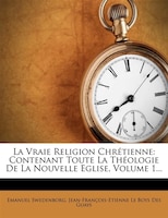 La Vraie Religion Chrétienne: Contenant Toute La Théologie De La Nouvelle Eglise, Volume 1...