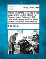 Argument For The Defence In The Case Of The United States Vs. Colonel Louis Schirmer, 15th New York Heavy Artillery, Tried Before