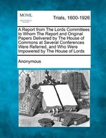 A Report From The Lords Committees To Whom The Report And Original Papers Delivered By The House Of Commons At Several Conferences