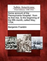 Some Account Of The Pennsylvania Hospital: From Its First Rise, To The Beginning Of The Fifth Month, Called May, 1754.