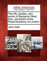 The Life, Studies, And Works Of Benjamin West, Esq., President Of The Royal Academy Of London.
