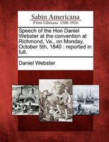 Speech Of The Hon Daniel Webster At The Convention At Richmond, Va., On Monday, October 5th, 1840: Reported In Full.