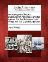 A Catalogue Of Books Published In America: And For Sale At The Bookstore Of John West, No. 75, Cornhill, Boston.