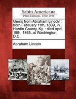 Gems From Abraham Lincoln: Born February 11th, 1809, In Hardin County, Ky. : Died April 15th, 1865, At Washington, D.c.