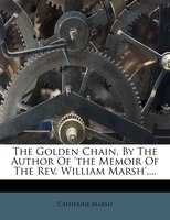 The Golden Chain, By The Author Of 'the Memoir Of The Rev. William Marsh'....