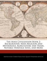 The Maya Civilization Book 2: Background, Maya Religion And Mythology, Agriculture And Trade, Notable Heritage Sites, And More