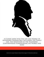 A Closer Look Into The Life And Works Of Alexander Graham Bell Including His Family Life, The Invention Of The Telephone, Controve