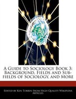 A Guide To Sociology Book 3: Background, Fields And Sub-fields Of Sociology, And More