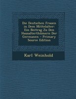 Die Deutschen Frauen in Dem Mittelalter: Ein Beitrag Zu Den Hausalterthümern Der Germanen - Primary Source Edition