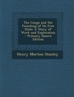 The Congo and the Founding of Its Free State: A Story of Work and Exploration - Primary Source Edition