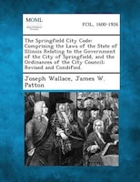 The Springfield City Code: Comprising The Laws Of The State Of Illinois Relating To The Government Of The City Of Springfield,