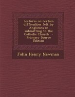 Lectures on certain difficulties felt by Anglicans in submitting to the Catholic Church  - Primary Source Edition