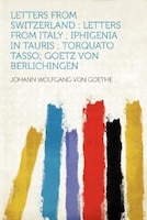 Letters From Switzerland: Letters From Italy ; Iphigenia In Tauris ; Torquato Tasso; Goetz Von Berlichingen