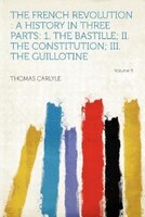 The French Revolution: A History In Three Parts: 1. The Bastille; Ii. The Constitution; Iii. The Guillotine Volume 3