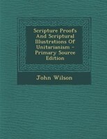 Scripture Proofs And Scriptural Illustrations Of Unitarianism - Primary Source Edition