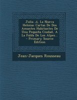 Julia ,ó, La Nueva Heloisa: Cartas De Dos Amantes Habitantes De Una Pequeña Ciudad, A La Falda De Los Alpes...