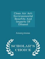 Clean Air Act: Environmental Benefits And Impacts Of Ethanol - Scholar's Choice Edition
