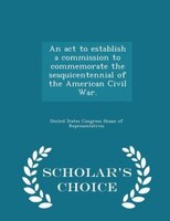 An act to establish a commission to commemorate the sesquicentennial of the American Civil War. - Scholar's Choice Edition