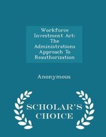 Workforce Investment Act: The Administrations Approach To Reauthorization - Scholar's Choice Edition