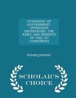 OVERSIGHT OF GOVERNMENT-SPONSORED ENTERPRISES: THE RISKS AND BENEFITS OF GSEs TO CONSUMERS - Scholar's Choice Edition