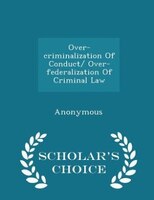 Over-criminalization Of Conduct/ Over-federalization Of Criminal Law - Scholar's Choice Edition