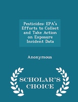 Pesticides: EPA's Efforts to Collect and Take Action on Exposure Incident Data - Scholar's Choice Edition