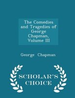 The Comedies and Tragedies of George Chapman, Volume III - Scholar's Choice Edition