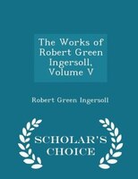 The Works of Robert Green Ingersoll, Volume V - Scholar's Choice Edition