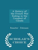 A History of the French War Ending in the Conquest of Canada - Scholar's Choice Edition