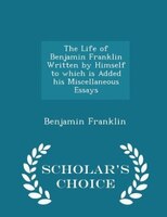 The Life of Benjamin Franklin Written by Himself  to which is Added his Miscellaneous Essays - Scholar's Choice Edition