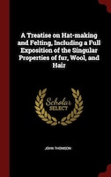 A Treatise on Hat-making and Felting, Including a Full Exposition of the Singular Properties of fur, Wool, and Hair