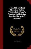 John Milton's Last Thoughts On the Trinity, Extr. From 'a Treatise On Christian Doctrine' [Tr. by C.R. Sumner]