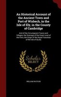 An Historical Account of the Ancient Town and Port of Wisbech, in the Isle of Ely, in the County of Cambridge: And of the Circumja