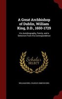 A Great Archbishop of Dublin, William King, D.D., 1650-1729: His Autobiography, Family, and a Selection From His Correspondence