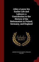 John a Lasco; his Earlier Life and Labours; a Contribution to the History of the Reformation in Poland, Germany, and England