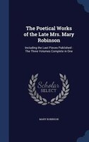 The Poetical Works of the Late Mrs. Mary Robinson: Including the Last Pieces Published : The Three Volumes Complete in One