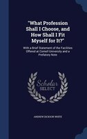 What Profession Shall I Choose, and How Shall I Fit Myself for It?: With a Brief Statement of the Facilities Offered at Cornell Un