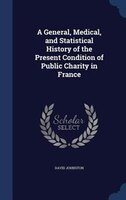 A General, Medical, and Statistical History of the Present Condition of Public Charity in France