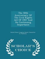 The 50th Anniversary Of The Civil Rights Act Of 1957 And Its Continuing Importance - Scholar's Choice Edition