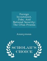 Foreign Investment, Jobs, And National Security: The Cfius Process - Scholar's Choice Edition