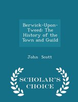 Berwick-Upon-Tweed: The History of the Town and Guild - Scholar's Choice Edition