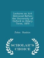 Lectures on Art Delivered Before the University of Oxford in Hilary Term, 1870 - Scholar's Choice Edition