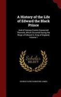 A History of the Life of Edward the Black Prince: And of Various Events Connected Therwith, Which Occurred During the Reign of Edw