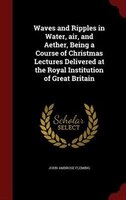 Waves and Ripples in Water, air, and Aether, Being a Course of Christmas Lectures Delivered at the Royal Institution of Great Brit Waves and Ripples in Water, air, and Aether, Being a Course of Christmas Lectures Delivered at the Royal Institution of Great Brit